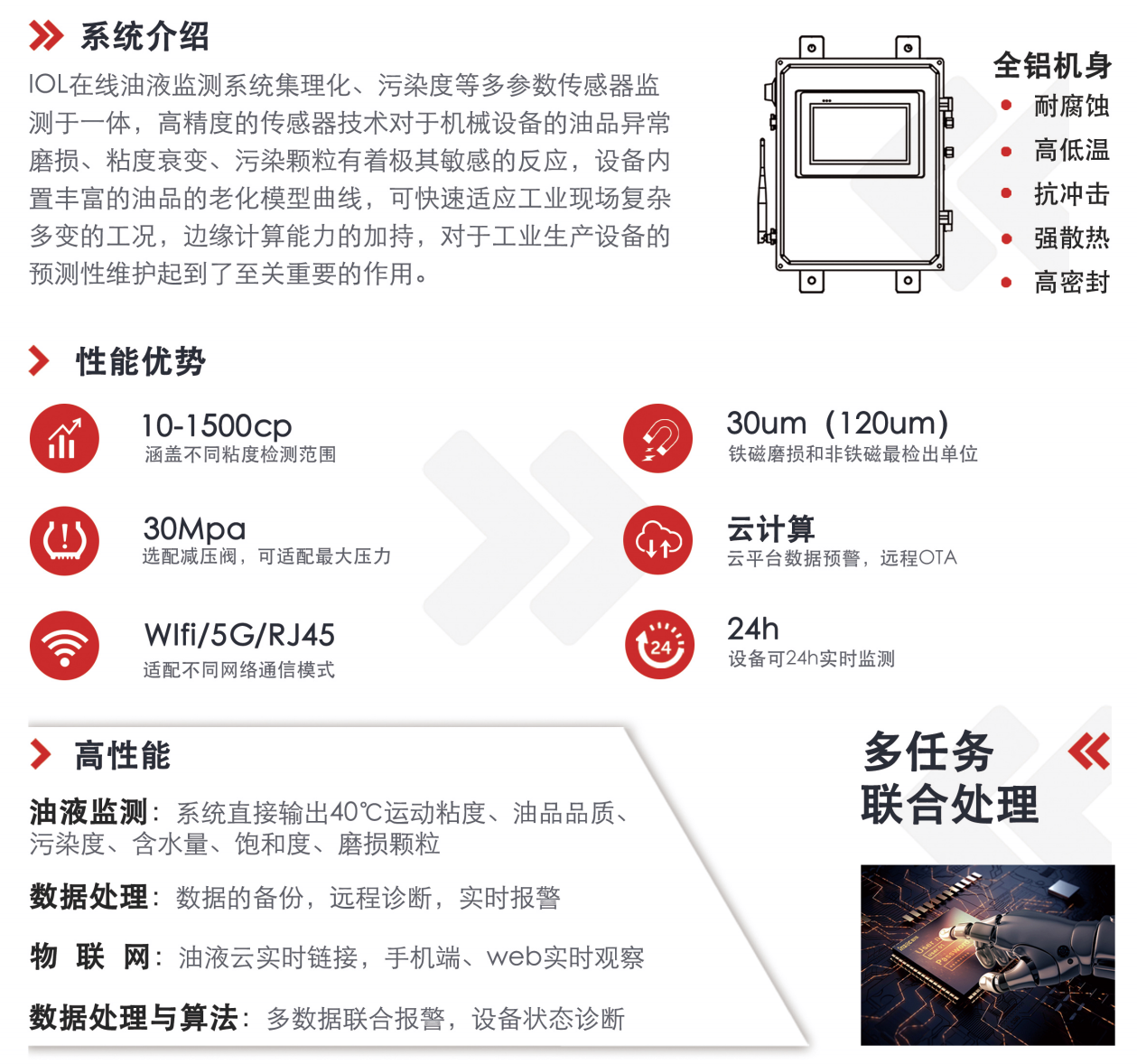 IOL在線油液監(jiān)測系統(tǒng)集理化、污染度等多參數(shù)傳感器監(jiān)測于一體，高精度的傳感器技術(shù)對于機械設(shè)備的油品異常磨損、粘度衰變、污染顆粒有著極其敏感的反應(yīng)，設(shè)備內(nèi)置豐富的油品的老化模型曲線，可快速適應(yīng)工業(yè)現(xiàn)場復(fù)雜多變的工況，邊緣計算能力的加持，對于工業(yè)生產(chǎn)設(shè)備的預(yù)測性維護起到了至關(guān)重要的作用。 應(yīng)用領(lǐng)域：鋼鐵化工液壓齒輪系統(tǒng)、風機齒輪箱、盾構(gòu)機刀盤齒輪系統(tǒng)、盾構(gòu)機液壓系統(tǒng)、電力 汽輪機系統(tǒng)、煤炭皮帶機、乳化泵、水泥廠輥壓機、減速機、齒輪箱、港口起重機、抓船機等 適用油品：齒輪油、液壓油、透平油、柴機油、絕緣油