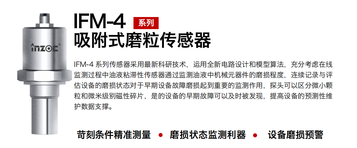 IFM-4系列油液吸附式磨粒傳感器采用最新科研技術(shù)，運用全新電路設(shè)計和模型算法，充分考慮在線監(jiān)測過程中油液粘滯性傳感器通過監(jiān)測油液中機械元器件的磨損程度，連續(xù)記錄與評估設(shè)備的磨損狀態(tài)對于早期設(shè)備故障磨損起到重要的監(jiān)測作用，探頭可以區(qū)分微小顆粒和微米級別磁性碎片，是的設(shè)備的早期故障可以及時被發(fā)現(xiàn)，提高設(shè)備的預(yù)測性維護(hù)數(shù)據(jù)支撐。 行業(yè)：鋼鐵、石化、盾構(gòu)、電力、風(fēng)電、大型設(shè)備、OEM 集成等 油品：液壓油、透平油、柴機油、絕緣油、變壓器油等