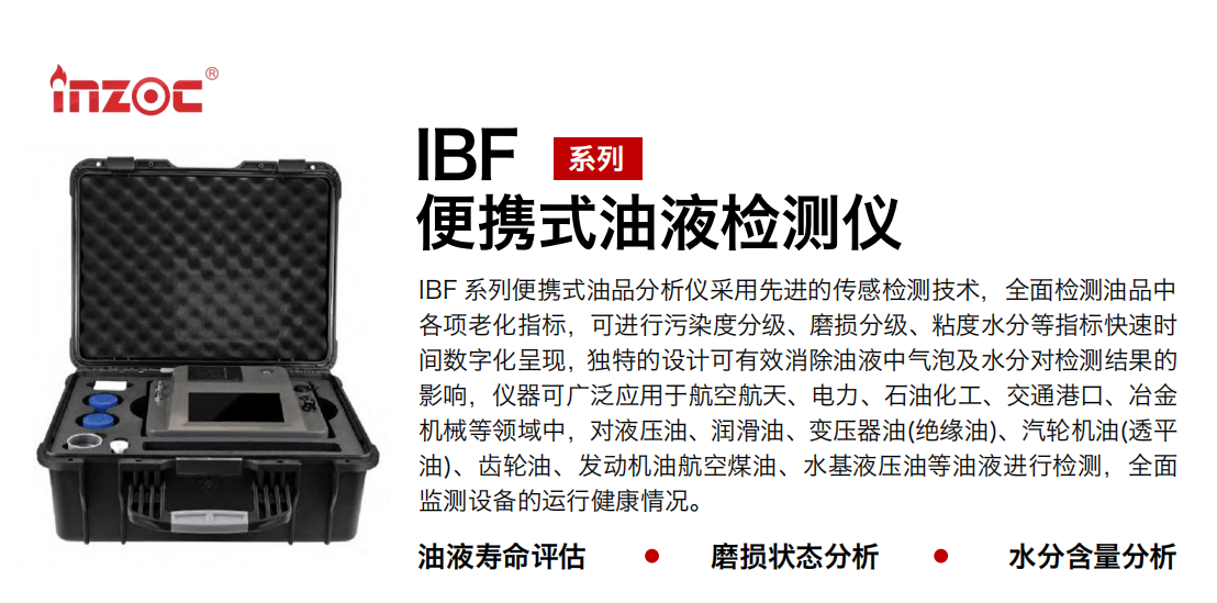 IBF 系列便攜式油品分析儀采用先進(jìn)的傳感檢測(cè)技術(shù)，全面檢測(cè)油品中各項(xiàng)老化指標(biāo)，可進(jìn)行污染度分級(jí)、磨損分級(jí)、粘度水分等指標(biāo)快速時(shí)間數(shù)字化呈現(xiàn)，獨(dú)特的設(shè)計(jì)可有效消除油液中氣泡及水分對(duì)檢測(cè)結(jié)果的影響，儀器可廣泛應(yīng)用于航空航天、電力、石油化工、交通港口、冶金機(jī)械等領(lǐng)域中，對(duì)液壓油、潤(rùn)滑油、變壓器油(絕緣油)、汽輪機(jī)油(透平油)、齒輪油、發(fā)動(dòng)機(jī)油航空煤油、水基液壓油等油液進(jìn)行檢測(cè)，全面監(jiān)測(cè)設(shè)備的運(yùn)行健康情況。 行業(yè)：鋼鐵、石化、盾構(gòu)、電力、風(fēng)電、大型設(shè)備、實(shí)驗(yàn)室 油品：液壓油、透平油、柴機(jī)油、齒輪油、變壓器油
