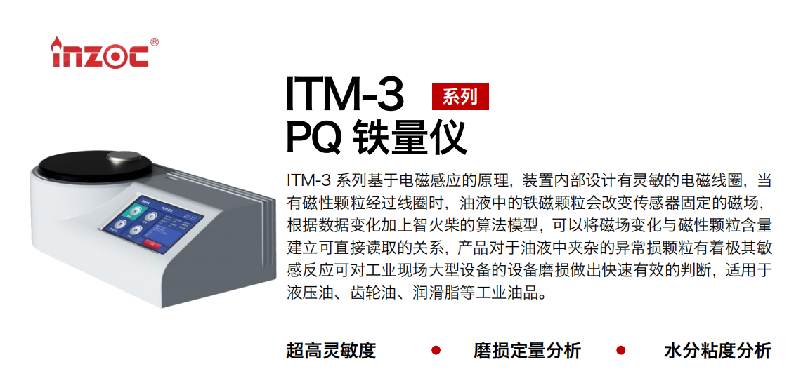 ITM-3系列多功能PQ鐵量?jī)x基于電磁感應(yīng)的原理，裝置內(nèi)部設(shè)計(jì)有靈敏的電磁線圈，當(dāng)有磁性顆粒經(jīng)過(guò)線圈時(shí)，油液中的鐵磁顆粒會(huì)改變傳感器固定的磁場(chǎng)，根據(jù)數(shù)據(jù)變化加上智火柴的算法模型，可以將磁場(chǎng)變化與磁性顆粒含量建立可直接讀取的關(guān)系，產(chǎn)品對(duì)于油液中夾雜的異常損顆粒有著極其敏感反應(yīng)可對(duì)工業(yè)現(xiàn)場(chǎng)大型設(shè)備的設(shè)備磨損做出快速有效的判斷，適用于液壓油、齒輪油、潤(rùn)滑脂等工業(yè)油品。 應(yīng)用領(lǐng)域：鋼鐵、石化、盾構(gòu)、電力、風(fēng)電、大型設(shè)備、實(shí)驗(yàn)室 適用油品：液壓油、透平油、柴機(jī)油、齒輪油、變壓器油