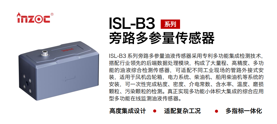ISL-B3 系列旁路多參量油液傳感器采用專利多功能集成檢測技術，搭配行業(yè)領先的后端數據處理模塊，構成了大量程、高精度、多功能的油液綜合檢測傳感器，可適配不同工業(yè)現場的管路外接式安裝，適用于風機齒輪箱，電力系統、柴油機、船用柴油機等系統的安裝，可一次性完成粘度、密度、介電常數、含水率、溫度、磨損顆粒、污染顆粒的檢測。真正實現多功能小體積大集成的綜合應用型多功能在線監(jiān)測油液傳感器。 行業(yè)：鋼鐵、石化、盾構、電力、風電、大型設備、OEM 等 油品：齒輪油、液壓油、透平油、柴機油等
