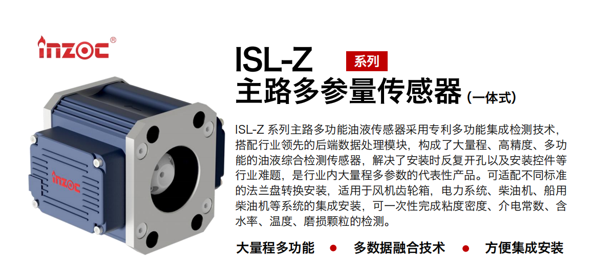 ISL-Z 系列主路多功能油液傳感器采用專利多功能集成檢測(cè)技術(shù)，搭配行業(yè)領(lǐng)先的后端數(shù)據(jù)處理模塊，構(gòu)成了大量程、高精度、多功能的油液綜合檢測(cè)傳感器，解決了安裝時(shí)反復(fù)開孔以及安裝控件等行業(yè)難題，是行業(yè)內(nèi)大量程多參數(shù)的代表性產(chǎn)品?？蛇m配不同標(biāo)準(zhǔn)的法蘭盤轉(zhuǎn)換安裝，適用于風(fēng)機(jī)齒輪箱，電力系統(tǒng)、柴油機(jī)、船用柴油機(jī)等系統(tǒng)的集成安裝，可一次性完成粘度密度、介電常數(shù)、含水率、溫度、磨損顆粒的檢測(cè)。 行業(yè)：鋼鐵、石化、盾構(gòu)、電力、風(fēng)電、大型設(shè)備、OEM 等 油品：齒輪油、液壓油、透平油、柴機(jī)油等