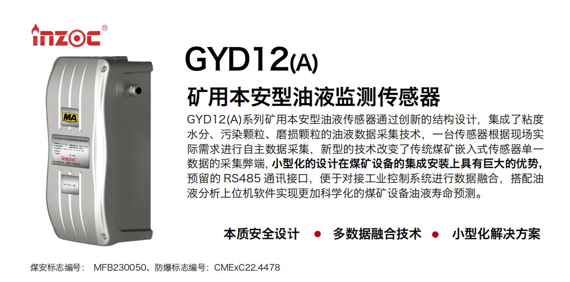 GYD12(A)系列礦用本安型油液傳感器通過創(chuàng)新的結(jié)構(gòu)設(shè)計，集成了粘度水分、污染顆粒、磨損顆粒的油液數(shù)據(jù)采集技術(shù)，一臺傳感器根據(jù)現(xiàn)場實際需求進(jìn)行自主數(shù)據(jù)采集，新型的技術(shù)改變了傳統(tǒng)煤礦嵌入式傳感器單一數(shù)據(jù)的采集弊端，小型化的設(shè)計在煤礦設(shè)備的集成安裝上具有巨大的優(yōu)勢，預(yù)留的 RS485 通訊接口，便于對接工業(yè)控制系統(tǒng)進(jìn)行數(shù)據(jù)融合，搭配油 液分析上位機(jī)軟件實現(xiàn)更加科學(xué)化的煤礦設(shè)備油液壽命預(yù)測。 行業(yè)：采煤機(jī)/掘進(jìn)機(jī)/煤炭皮帶機(jī)/煤炭乳化水泵/減速機(jī)/刮板機(jī)/煤炭特種設(shè)備等 油品：齒輪油/液壓油/透平油/柴機(jī)油/煤炭設(shè)備專用油等