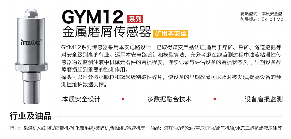 GYM12系列礦用本安型油液金屬磨屑傳感器采用本安電路設(shè)計，已取得煤安產(chǎn)品認證,適用于煤礦、采礦、隧道挖掘等對安全級別高的行業(yè)。運用本安電路設(shè)計和模型算法，充分考慮在線監(jiān)測過程中油液粘滯性傳感器通過監(jiān)測油液中機械元器件的磨損程度，連續(xù)記錄與評估設(shè)備的磨損狀態(tài),對于早期設(shè)備故障磨損起到重要的監(jiān)測作用。探頭可以區(qū)分微小顆粒和微米級別磁性碎片，使設(shè)備的早期故障可以及時被發(fā)現(xiàn),提高設(shè)備的預(yù)測性維護數(shù)據(jù)支撐。